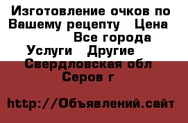 Изготовление очков по Вашему рецепту › Цена ­ 1 500 - Все города Услуги » Другие   . Свердловская обл.,Серов г.